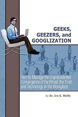 Geeks, Geezers, and Googlization: How to Manage the Unprecedented Convergence of the Wired, the Tired, and Technology in the Workplace