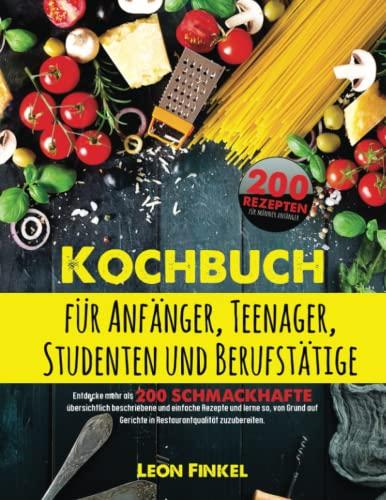 Kochbuch für Anfänger, Teenager, Studenten und Berufstätige: Entdecke mehr als 200 schmackhafte und einfache Rezepte und lerne so, von Grund auf Gerichte in Restaurantqualität zuzubereiten!