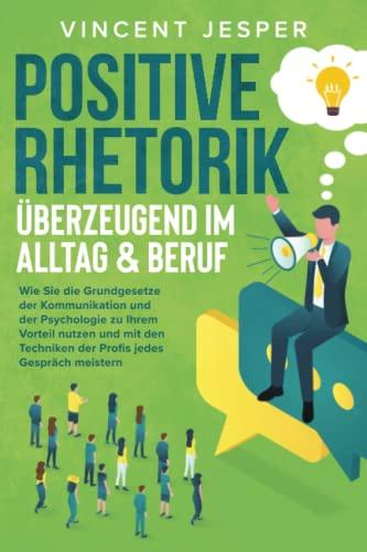 Positive Rhetorik – Überzeugend im Alltag & Beruf: Wie Sie die Grundgesetze der Kommunikation und der Psychologie zu Ihrem Vorteil nutzen und mit den Techniken der Profis jedes Gespräch meistern