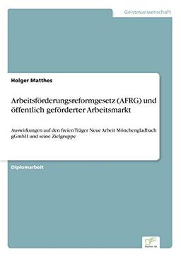 Arbeitsförderungsreformgesetz (AFRG) und öffentlich geförderter Arbeitsmarkt: Auswirkungen auf den freien Träger Neue Arbeit Mönchengladbach gGmbH und seine Zielgruppe