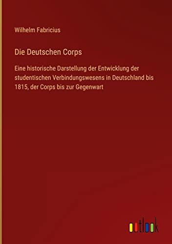 Die Deutschen Corps: Eine historische Darstellung der Entwicklung der studentischen Verbindungswesens in Deutschland bis 1815, der Corps bis zur Gegenwart