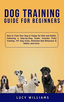 Dog Training Guide for Beginners: How to Train Your Dog or Puppy for Kids and Adults, Following a Step-by-Step Guide: Includes Potty Training, 101 Dog ... Eliminate Bad Behaviour & Habits, and more.