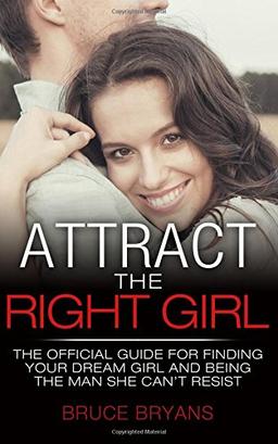 Attract The Right Girl: The Official Guide For Finding Your Dream Girl And Being The Man She Can't Resist