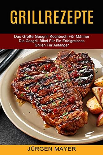 Grillrezepte: Das Große Gasgrill Kochbuch Für Männer (Die Gasgrill Bibel Für Ein Erfolgreiches Grillen Für Anfänger)