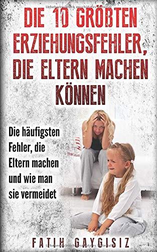 Die 10 größten Erziehungsfehler, die Eltern machen können: Erziehungsratgeber | Familienratgeber | Ratgeber für Eltern um die größten Fehler bei der Erziehung / Kindererziehung zu vermeiden