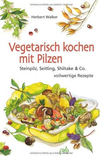 Vegetarisch kochen mit Pilzen: Steinpilz, Seitling, Shiitake & Co. vollwertige Rezepte