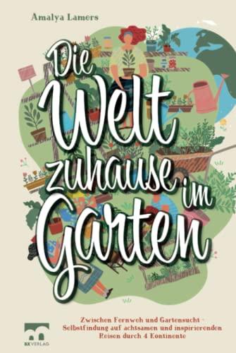 Die Welt zuhause im Garten: Zwischen Fernweh und Gartensucht - Selbstfindung auf achtsamen und inspirierenden Reisen durch 4 Kontinente