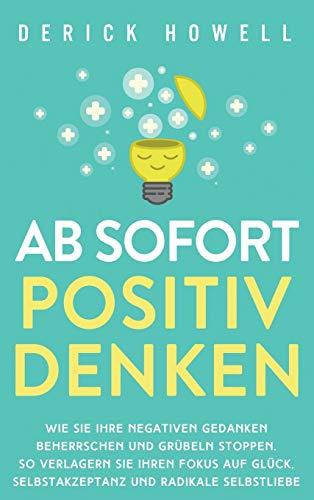 Ab sofort positiv denken: Wie Sie Ihre negativen Gedanken beherrschen und Grübeln stoppen. So verlagern Sie Ihren Fokus auf Glück, Selbstakzeptanz und radikale Selbstliebe