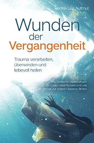 Wunden der Vergangenheit - Trauma verarbeiten, überwinden und liebevoll heilen: Wie Seelische Verletzungen ihr Leben beeinflussen und wie Sie zurück zur inneren Balance finden