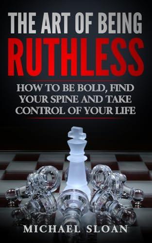 The Art Of Being Ruthless: How To Be Bold, Find Your Spine And Take Control Of Your Life