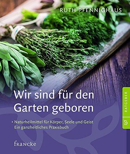 Wir sind für den Garten geboren: Naturheilmittel für Körper, Seele und Geist neu entdecken. Ein ganzheitliches Praxisbuch.