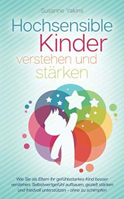 Hochsensible Kinder verstehen und stärken: Wie Sie als Eltern Ihr gefühlsstarkes Kind besser verstehen, Selbstwertgefühl aufbauen, gezielt stärken und friedvoll unterstützen - ohne zu schimpfen