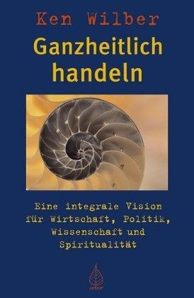 Ganzheitlich handeln: Eine integrale Vision für Wirtschaft, Politik, Wissenschaft und Spiritualität