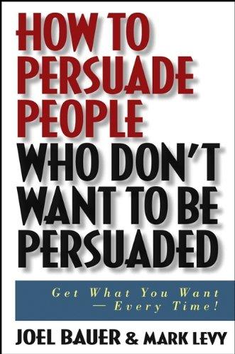 How to Persuade People Who Don't Want to be Persuaded: Get What You Want -- Every Time!