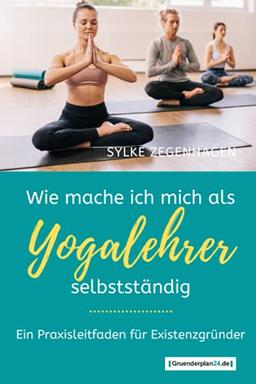 WIE MACHE ICH MICH ALS YOGALEHRER SELBSTSTÄNDIG: Ein Praxisleitfaden für Existenzgründer