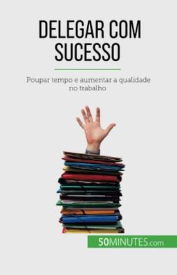 Delegar com sucesso : Poupar tempo e aumentar a qualidade no trabalho