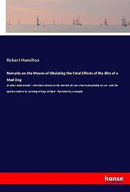 Remarks on the Means of Obviating the Fatal Effects of the Bite of a Mad Dog: or other rabid animal : with observations on the method of cure when ... of dogs refuted - illustrated by examples