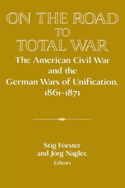 On the Road to Total War: The American Civil War and the German Wars of Unification, 1861-1871 (Publications of the German Historical Institute)