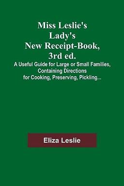 Miss Leslie's Lady's New Receipt-Book, 3rd ed.; A Useful Guide for Large or Small Families, Containing Directions for Cooking, Preserving, Pickling...