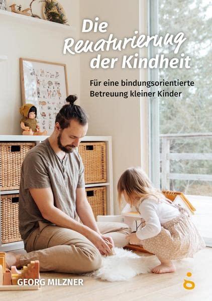 Die Renaturierung der Kindheit: Für eine bindungsorientierte Betreuung kleiner Kinder