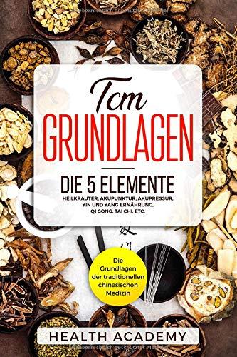 TCM Grundlagen: Die Grundlagen der traditionellen chinesischen Medizin. Die 5 Elemente, Heilkräuter, Akupunktur, Akupressur, Yin und Yang Ernährung, Qi Gong, Tai Chi, etc.