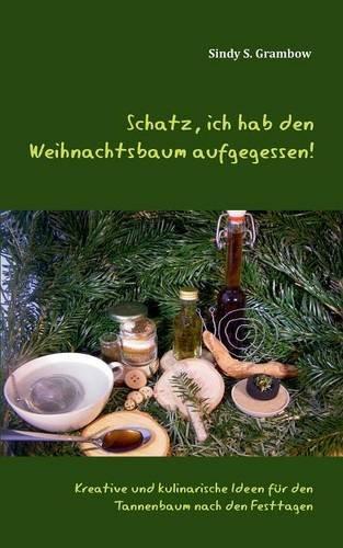 Schatz, ich hab den Weihnachtsbaum aufgegessen!: Kreative und kulinarische Ideen für den Tannenbaum nach den Festtagen