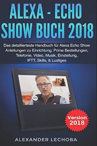 Alexa - Echo Show Buch 2018: Das detaillierteste Handbuch für Alexa Echo Show - Anleitungen zu Einrichtung, Prime Bestellungen, Telefonie, Video, Musik, Einstellung, IFTT, Skills, & Lustiges - 2018