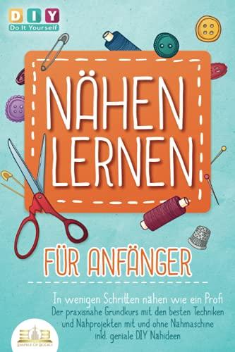 NÄHEN LERNEN FÜR ANFÄNGER - In wenigen Schritten nähen wie ein Profi: Der praxisnahe Grundkurs mit den besten Techniken und Nähprojekten mit und ohne Nähmaschine inkl. geniale DIY Nähideen