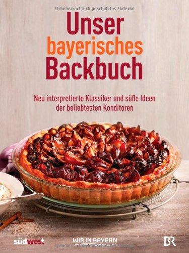 Unser bayerisches Backbuch: Süßes aus der Heimat - Kuchen, Torten und Gebäck von den beliebtesten Konditoren: Neu interpretierte Klassiker und süße Ideen der beliebtesten Konditoren