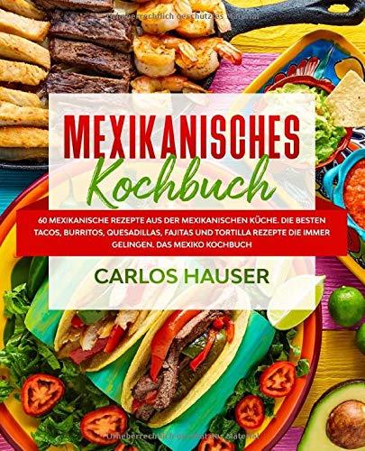 Mexikanisches Kochbuch: 60 mexikanische Rezepte aus der mexikanischen Küche. Die besten Tacos, Burritos, Quesadillas, Fajitas und Tortilla Rezepte die immer gelingen. Das Mexiko Kochbuch.