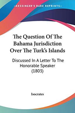 The Question Of The Bahama Jurisdiction Over The Turk's Islands: Discussed In A Letter To The Honorable Speaker (1803)