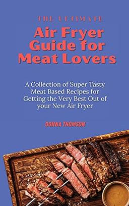 The Ultimate Air Fryer Guide for Meat Lovers: A Collection of Super Tasty Meat Based Recipes for Getting the Very Best Out of your New Air Fryer