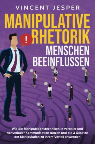 Manipulative Rhetorik – Menschen beeinflussen: Wie Sie Manipulationstechniken in verbaler und nonverbaler Kommunikation nutzen und die 3 Gesetze der Manipulation zu Ihrem Vorteil anwenden