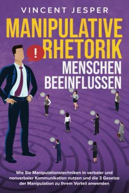 Manipulative Rhetorik – Menschen beeinflussen: Wie Sie Manipulationstechniken in verbaler und nonverbaler Kommunikation nutzen und die 3 Gesetze der Manipulation zu Ihrem Vorteil anwenden