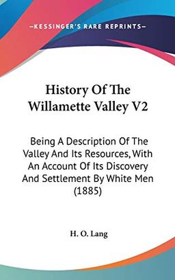 History Of The Willamette Valley V2: Being A Description Of The Valley And Its Resources, With An Account Of Its Discovery And Settlement By White Men (1885)