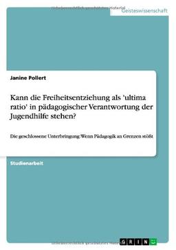 Kann die Freiheitsentziehung als 'ultima ratio' in pädagogischer Verantwortung der Jugendhilfe stehen?: Die geschlossene Unterbringung: Wenn Pädagogik an Grenzen stößt