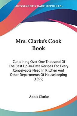 Mrs. Clarke's Cook Book: Containing Over One Thousand Of The Best Up-To-Date Recipes For Every Conceivable Need In Kitchen And Other Departments Of Housekeeping (1899)