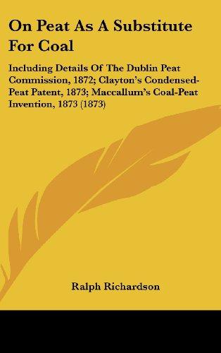 On Peat As A Substitute For Coal: Including Details Of The Dublin Peat Commission, 1872; Clayton's Condensed-Peat Patent, 1873; Maccallum's Coal-Peat Invention, 1873 (1873)