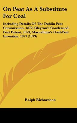 On Peat As A Substitute For Coal: Including Details Of The Dublin Peat Commission, 1872; Clayton's Condensed-Peat Patent, 1873; Maccallum's Coal-Peat Invention, 1873 (1873)