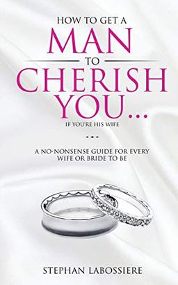 How To Get A Man To Cherish You...If You're His Wife: A no-nonsense guide for every wife or bride-to-be.