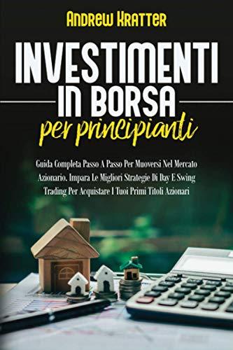 Investimenti in borsa per principianti: Guida Completa Passo A Passo Per Muoversi Nel Mercato Azionario. Impara Le Migliori Strategie Di Day E Swing Trading Per Acquistare I Tuoi Primi Titoli Azionari