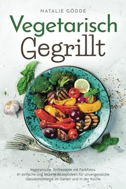 Vegetarisch Gegrillt: Vegetarische Grillrezepte mit Farbfotos. 61 einfache und leckere Rezeptideen für unvergessliche Genussmomente im Garten und in der Küche