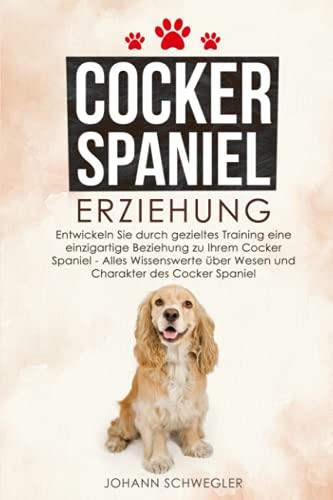 Cocker Spaniel Erziehung: Entwickeln Sie durch gezieltes Training eine einzigartige Beziehung zu Ihrem Cocker Spaniel - Alles Wissenswerte über Wesen und Charakter des Cocker Spaniel