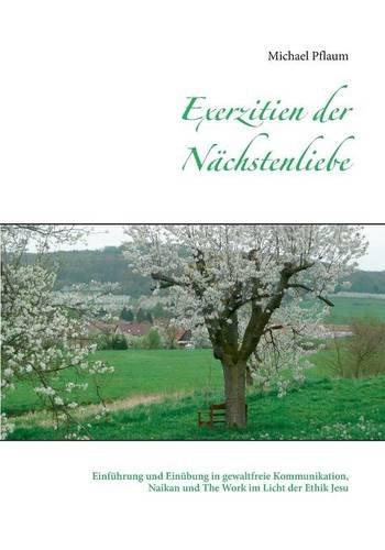 Exerzitien der Nächstenliebe: Einführung und Einübung in gewaltfreie Kommunikation, Naikan und The Work im Licht der Ethik Jesu