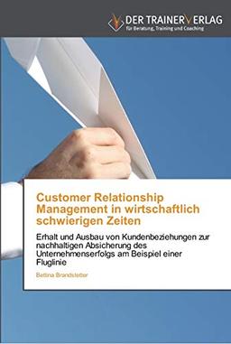 Customer Relationship Management in wirtschaftlich schwierigen Zeiten: Erhalt und Ausbau von Kundenbeziehungen zur nachhaltigen Absicherung des Unternehmenserfolgs am Beispiel einer Fluglinie