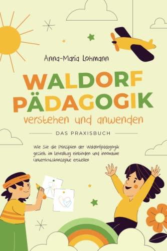 Waldorfpädagogik verstehen und anwenden | Das Praxisbuch: Wie Sie die Prinzipien der Waldorfpädagogik gezielt im Lehralltag einbinden und innovative Unterrichtskonzepte erstellen