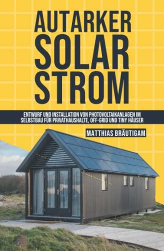 Autarker Solarstrom: Entwurf und Installation von Photovoltaikanlagen im Selbstbau für Privathaushalte, Off-Grid und Tiny Häuser