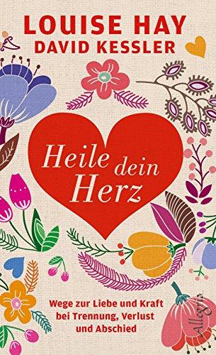 Heile dein Herz: Wege zur Liebe und Kraft bei Trennung, Verlust und Abschied