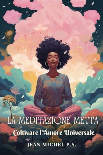 La Meditazione Metta - Coltivare l'Amore Universale: Coltiva l'Amore Universale: Guida Completa alla Meditazione Metta con Esercizi Pratici per Trasformare la Tua Vita