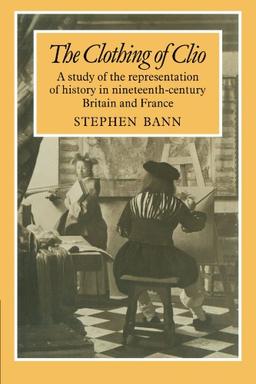 The Clothing of Clio: A Study of the Representation of History in Nineteenth-Century Britain and France: A Study of the Representation of History in Ninetennth-Century Britain and France